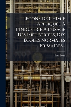 Leaons de Chimie Appliqua(c)E A L'Industrie: A L'Usage Des Industriels, Des A(c)Coles Normales: Primaires, Des A(c)Tablissements D'Instruction Primaire Supa(c)Rieure 4e A(c)Dition