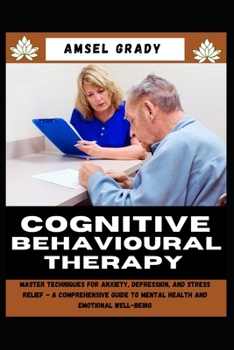 COGNITIVE BEHAVIOURAL THERAPY: Master Techniques for Anxiety, Depression, and Stress Relief - A Comprehensive Guide to Mental Health and Emotional Well-being
