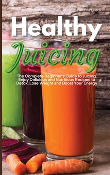 Healthy Juicing: The Complete Beginner's Guide to Juicing. Enjoy Delicious and Nutritious Recipes to Detox, Lose Weight and Boost Your Energy