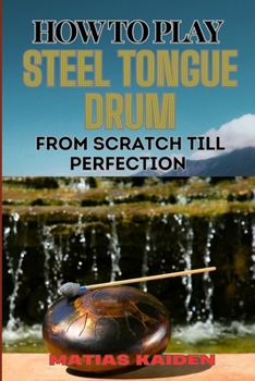 HOW TO PLAY STEEL TONGUE DRUM FROM SCRATCH TILL PERFECTION: Comprehensive Beginner's Guide To Learning, Practicing, And Perfecting Techniques And Songs