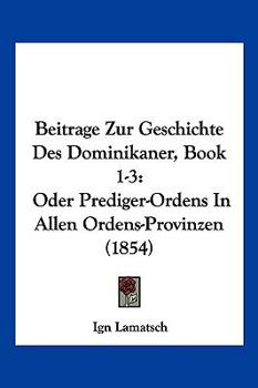 Beitrage Zur Geschichte Des Dominikaner, Book 1-3: Oder Prediger-Ordens In Allen Ordens-Provinzen (1854)