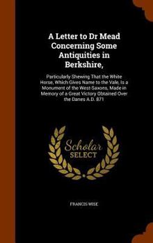 A Letter to Dr Mead Concerning Some Antiquities in Berkshire,: Particularly Shewing That the White Horse, Which Gives Name to the Vale, Is a Monument of the West-Saxons, Made in Memory of a Great Vict