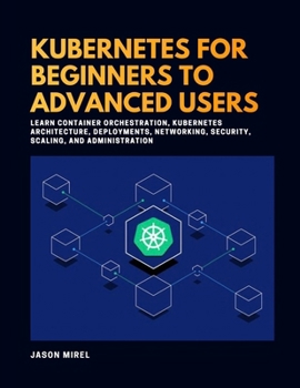 Kubernetes for Beginners to Advanced Users: Learn Container Orchestration, Kubernetes Architecture, Deployments, Networking, Security, Scaling, and Administration