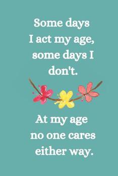 Paperback Somes Days I Act My Age, Some Days I Don't: At My Age No One Cares Either Way. Book