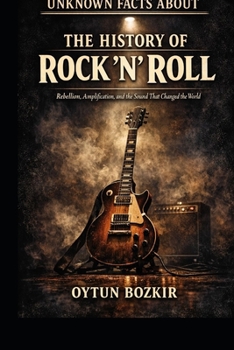 Unknown Facts About The History of Rock 'n' Roll: Rebellion, Amplification, and the Sound That Changed the World (Unknown Facts About the Cultural History of Musical Genres)