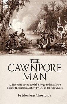 The Cawnpore Man: A First Hand Account of the Siege and Massacre During the Indian Mutiny By One of Four Survivors