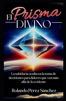 El Prisma Divino: La Sabiduría oculta en la toma de decisiones para líderes que ven más allá de lo envidente (Liderazgo y Ministerio Cristiano) (Spanish Edition)