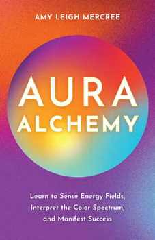 Aura Alchemy: Understand Unique Energies to Know Yourself, Read Other People, and Manifest the Life of Your Dreams