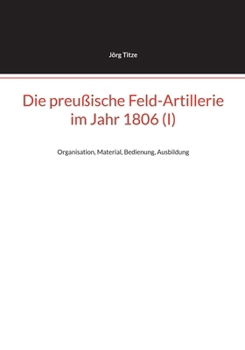 Die preußische Feld-Artillerie im Jahr 1806 (I): Organisation, Material, Bedienung, Ausbildung (German Edition)