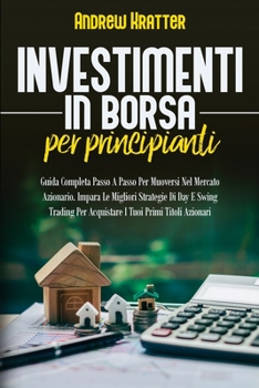 Investimenti in borsa per principianti, Guida Completa Passo A Passo Per Muoversi Nel Mercato Azionario: Impara Le Migliori Strategie Di Day E Swing Trading Per Acquistare I Tuoi Primi Titoli Azionari