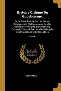 Histoire Critique Du Gnosticisme,: Et de Son Influence Sur Les Sectes Religieuses Et Philosophiques Des Six Premiers Si�cles de l'�re Chr�tienne. Ouvrage Couronn� Par l'Acad�mie Royale Des Inscription