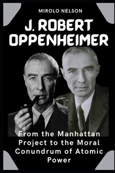 J. Robert Oppenheimer: From the Manhattan Project to the Moral Conundrum of Atomic Power