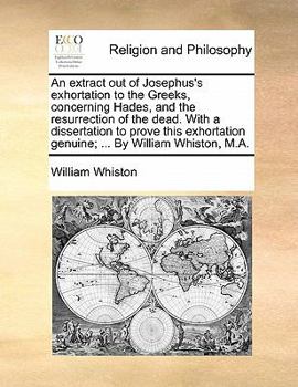 An Extract out of Josephus's Exhortation to the Greeks, Concerning Hades, and the Resurrection of the Dead. With a Dissertation to Prove This Exhortation Genuine; ... By William Whiston, M.A