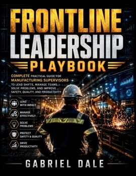 Frontline Leadership Playbook: Complete Practical Guide for Manufacturing Supervisors to Lead Shifts, Manage Teams, Solve Problems, and Improve Safety, Quality, and Productivity