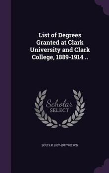List of Degrees Granted at Clark University and Clark College, 1889-1914 ..