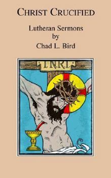 Christ Crucified: Lutheran Sermons by Chad L. Bird
