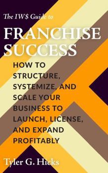 The IW$ Guide to Franchise Success: How to Structure, Systemize, and Scale Your Business to Launch, License, and Expand Profitably (The IW$ Guide to Series)