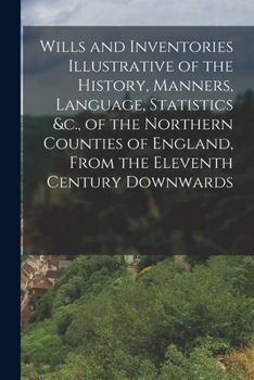 Wills and Inventories Illustrative of the History, Manners, Language, Statistics &c., of the Northern Counties of England, From the Eleventh Century Downwards