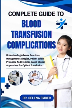 COMPLETE GUIDE TO BLOOD TRANSFUSION COMPLICATIONS: Understanding Adverse Reactions, Management Strategies, Patient Safety Protocols, And Evidence-Based Clinical Approaches For Optimal Transfusion