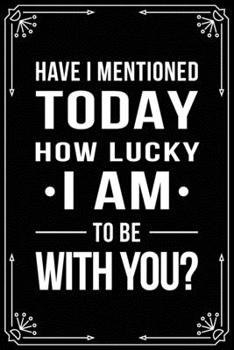 Have I Mentioned Today How Lucky I Am to Be with You?: Funny Relationship, Anniversary, Valentines Day, Birthday, Break Up, Gag Gift for men, women, boyfriend, girlfriend, or coworker.