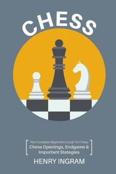 Chess: The Complete Beginner’s Guide to Playing Chess: Chess Openings, Endgame and Important Strategies