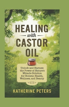 Healing With Castor Oil: Unlock and Harness the Power of Nature's Miracle Solution for Holistic Health, Wellness, and Beauty