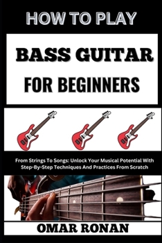 HOW TO PLAY BASS GUITAR FOR BEGINNERS: From Strings To Songs: Unlock Your Musical Potential With Step-By-Step Techniques And Practices From Scratch