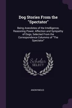 Paperback Dog Stories From the "Spectator": Being Anecdotes of the Intelligence, Reasoning Power, Affection and Sympathy of Dogs, Selected From the Corresponden Book
