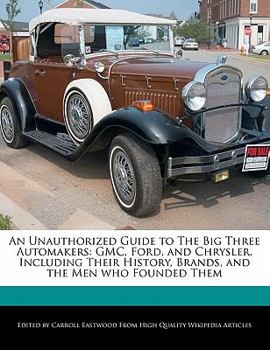 An Unauthorized Guide to the Big Three Automakers : GMC, Ford, and Chrysler, Including Their History, Brands, and the Men who Founded Them