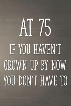 At 75 If You Haven't Grown Up By Now You Don't Have To: Funny 75th Gag Gifts for Men, Women, Friend - Notebook & Journal for Birthday Party, Holiday and More