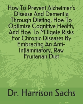 How To Prevent Alzheimer's Disease And Dementia Through Dieting, How To Optimize Cognitive Health, And How To Mitigate Risks For Chronic Diseases By Embracing An Anti-Inflammatory, Raw Fruitarian Diet