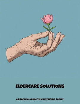Eldercare Solutions: A Practical Guide To Maintaining Sanity
