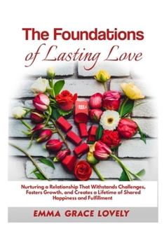The Foundations of Lasting Love: Nurturing a Relationship That Withstands Challenges, Fosters Growth, and Creates a Lifetime of Shared Happiness and F
