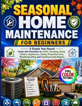 SEASONAL HOME MAINTENANCE FOR BEGINNERS: A Simple Year-Round Guide with Checklists for HVAC, Plumbing, Roofs, Gutters, Appliances, Safety, Preventive Care, Weatherproofing, and Avoiding Costly Repairs