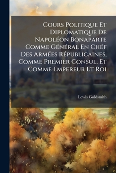 Cours Politique Et Diplomatique De NapolÃ(c)on Bonaparte Comme GÃ(c)nÃ(c)ral En ChÃ(c)f Des ArmÃ(c)es RÃ(c)publicaines, Comme Premier Consul, Et Comme