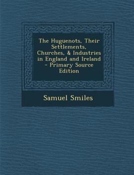 The Huguenots - Their Settlements, Churches and Industries in England and Ireland