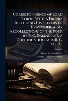 Correspondence of Lord Byron, With a Friend, Including His Letters to His Mother. Also, Recollections of the Poet. by R. C. Dallas, and a Continuation by A. R. C. Dallas