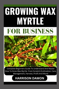 GROWING WAX MYRTLE FOR BUSINESS: Complete Beginners Guide To Understand And Master How To Grow Wax Myrtle From Scratch (Cultivation, Care, Management, Harvest, Profit And More)