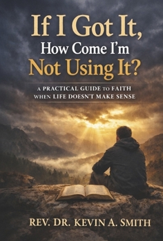 If I Got It, How Come I'm Not Using It?: A Practical Guide To Faith When Life Doesn't Make Sense