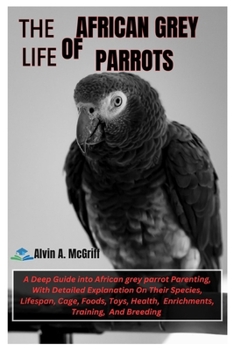 The Life of African Grey Parrots: A Deep Guide into African Grey Parrot Parenting, With Detailed Explanation On Their Species, Lifespan, Cage, Foods, Toys, Health, Enrichments, Training, And Breeding