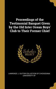 Proceedings of the Testimonial Banquet Given by the Old Inter Ocean Boys' Club to Their Former Chief