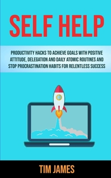 Self Help: Productivity Hacks To Achieve Goals With Positive Attitude, Delegation And Daily Atomic Routines And Stop Procrastinat