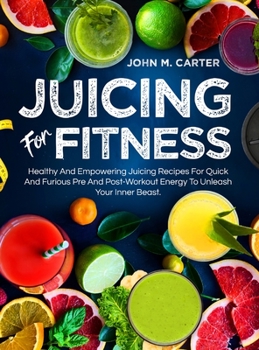 Juicing For Fitness: Healthy And Empowering Juicing Recipes For Quick And Furious Pre And Post-Workout Energy To Unleash Your Inner Beast