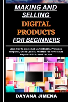 MAKING AND SELLING DIGITAL PRODUCTS FOR BEGINNERS: Learn How To Create And Market Ebooks, Printables, Templates, Online Courses, And More For Novices And Beyond – All You Need To Know