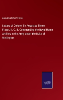 Hardcover Letters of Colonel Sir Augustus Simon Frazer, K. C. B. Commanding the Royal Horse Artillery in the Army under the Duke of Wellington Book