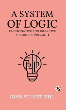 A System of Logic, Ratiocinative and Inductive: Seventh Edition, Volume 1