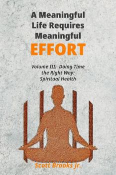 A Meaningful Life Requires Meaningful Effort: Part IV: Doing Time the Right Way Volume III: Making Spiritual Health a Priority While Incarcerated