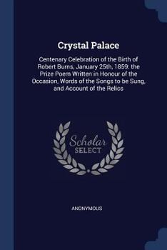 Crystal Palace: Centenary Celebration of the Birth of Robert Burns, January 25th, 1859: The Prize Poem Written in Honour of the Occasion, Words of the Songs to Be Sung, and Account of the Relics
