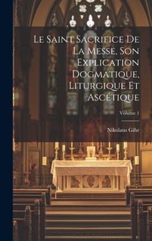 Hardcover Le Saint Sacrifice de la Messe, son explication dogmatique, liturgique et ascétique; Volume 1 [French] Book