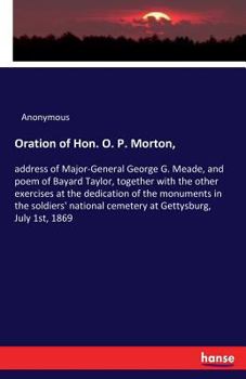 Oration of Hon. O. P. Morton, Address of Major-General George G. Meade, and Poem of Bayard Taylor, Together with the Other Exercises at the Dedication of the Monuments in the Soldiers' National Cemete